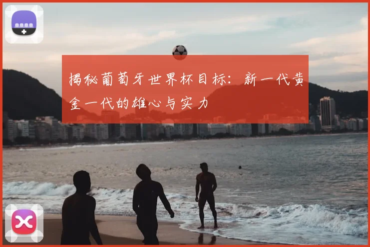 揭秘葡萄牙世界杯目标：新一代黄金一代的雄心与实力